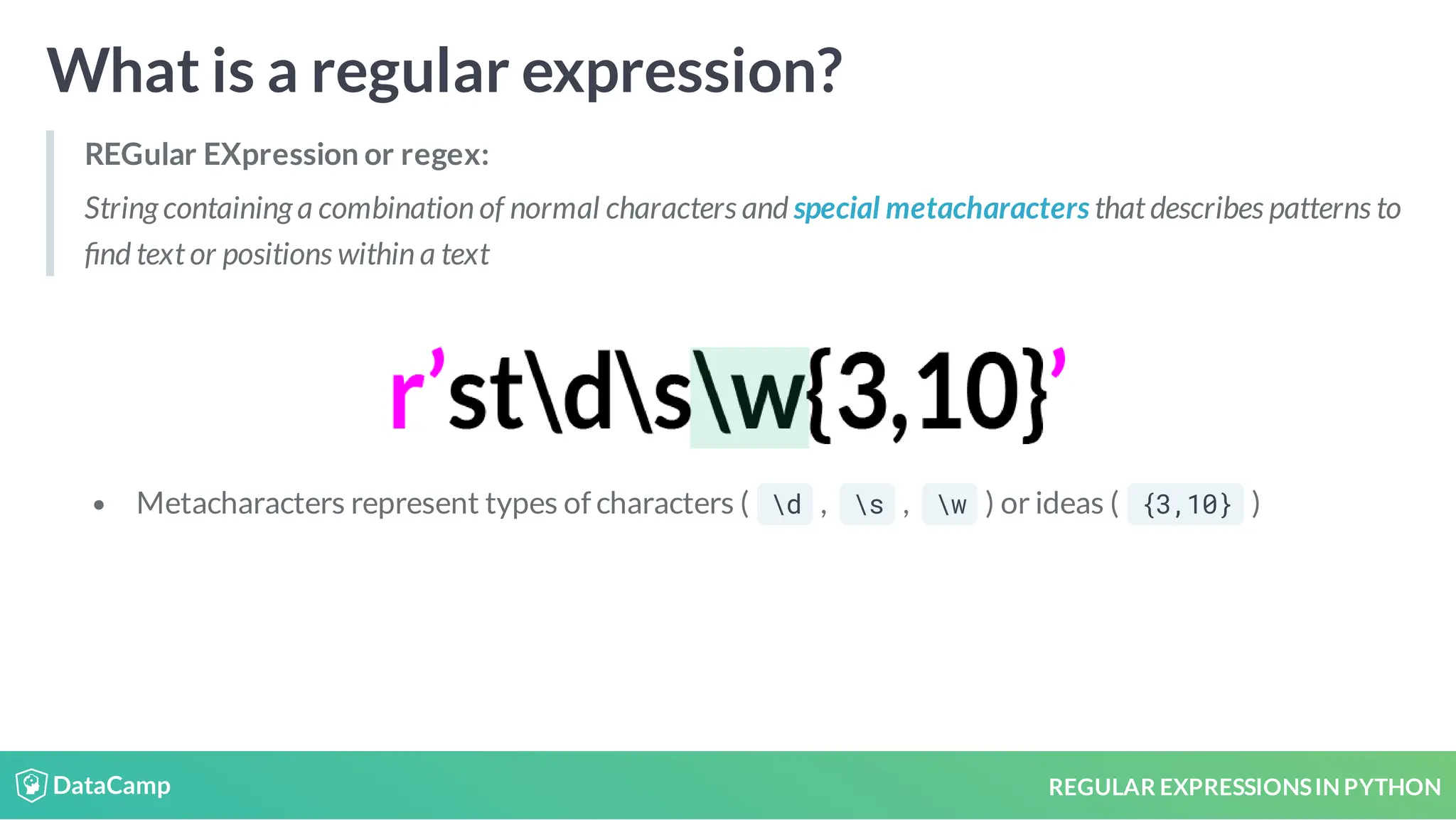 REGULAR EXPRESSIONSIN PYTHON What is a regular expression? REGular EXpression or regex: String containing a combination of normal characters and special metacharacters that describes patterns to nd text or positions within a text Metacharacters represent types of characters ( d , s , w ) or ideas ( {3,10} ) 
