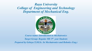 Raya University
Collage of Engineering and Technology
Department of Mechanical Eng.
Course name: Introduction to Mechatronics
Target Group: Regular ME 5th year Students
Prepared by Gebeya T.(M.Sc. In Mechatronics and Robotics Eng.)
 