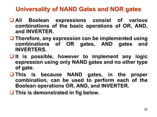 22
Universality of NAND Gates and NOR gates
 All Boolean expressions consist of various
combinations of the basic operations of OR, AND,
and INVERTER.
 Therefore, any expression can be implemented using
combinations of OR gates, AND gates and
INVERTERS.
 It is possible, however to implement any logic
expression using only NAND gates and no other type
of gate.
 This is because NAND gates, in the proper
combination, can be used to perform each of the
Boolean operations OR, AND, and INVERTER.
 This is demonstrated in fig below.
 
