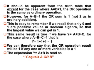 7
It should be apparent from the truth table that
except for the case where A=B=1, the OR operation
is the same as ordinary operation.
However, for A=B=1 the OR sum is 1 (not 2 as in
ordinary addition).
This is easy to remember if we recall that only 0 and
1 are possible values in Boolean algebra, so that
the largest value we can get is 1.
This same result is true if we have Y= A+B+C, for
the case where A=B=C=1 that is
Y= 1+1+1 = 1
We can therefore say that the OR operation result
will be 1 if any one or more variables is a 1
The expression Y= A+B is read as
‘’Y equals A OR B’’
 