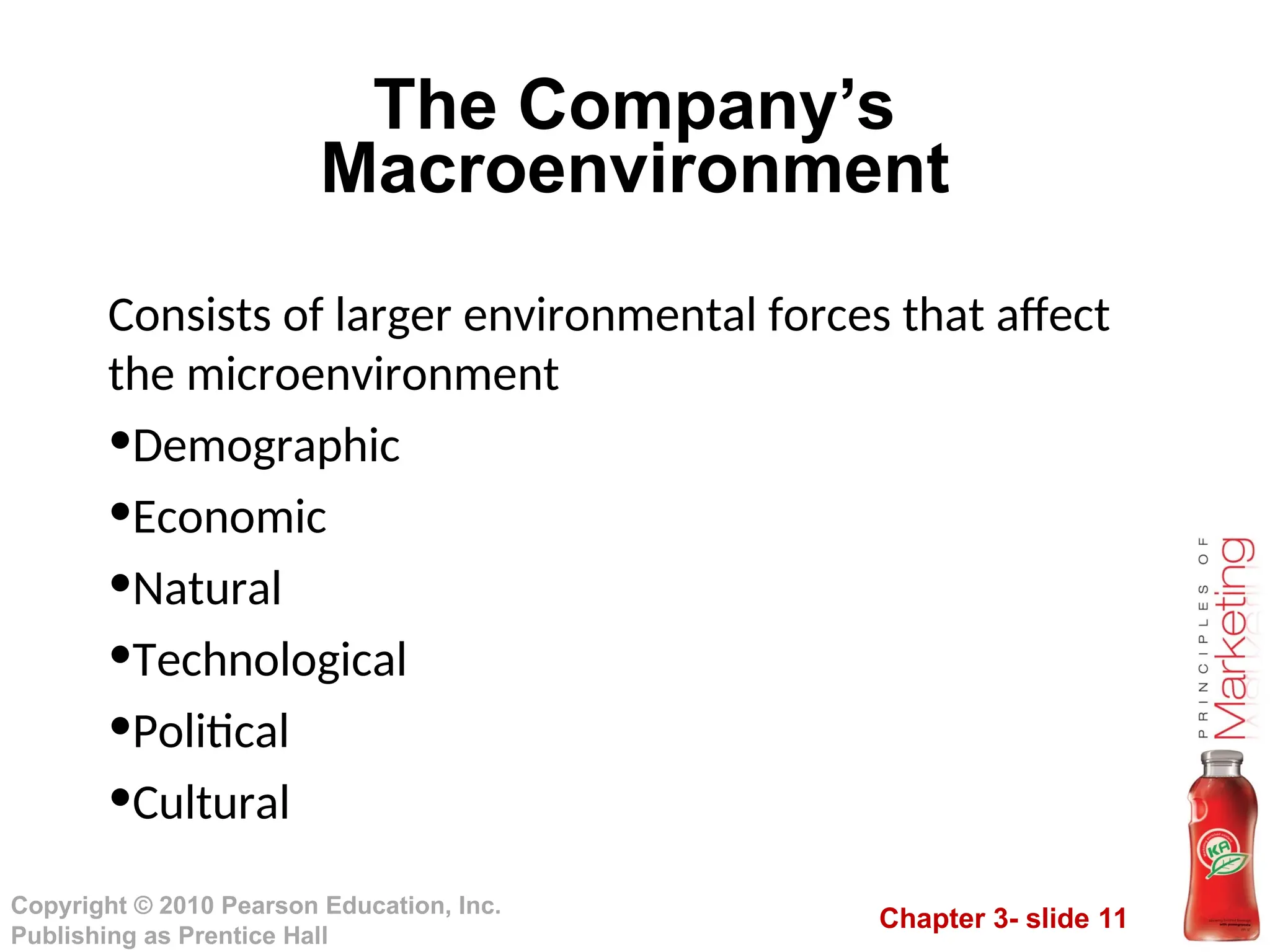 Chapter 3- slide 11
Copyright © 2010 Pearson Education, Inc.
Publishing as Prentice Hall
The Company’s
Macroenvironment
Consists of larger environmental forces that affect
the microenvironment
•Demographic
•Economic
•Natural
•Technological
•Political
•Cultural
 
