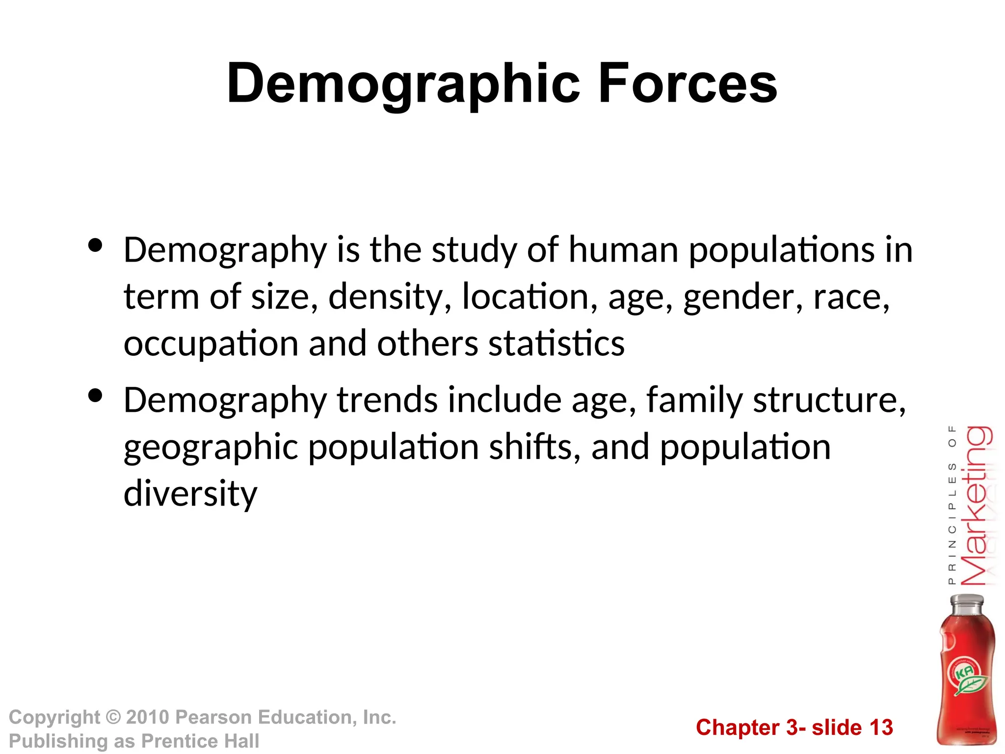 Chapter 3- slide 13
Copyright © 2010 Pearson Education, Inc.
Publishing as Prentice Hall
Demographic Forces
• Demography is the study of human populations in
term of size, density, location, age, gender, race,
occupation and others statistics
• Demography trends include age, family structure,
geographic population shifts, and population
diversity
 