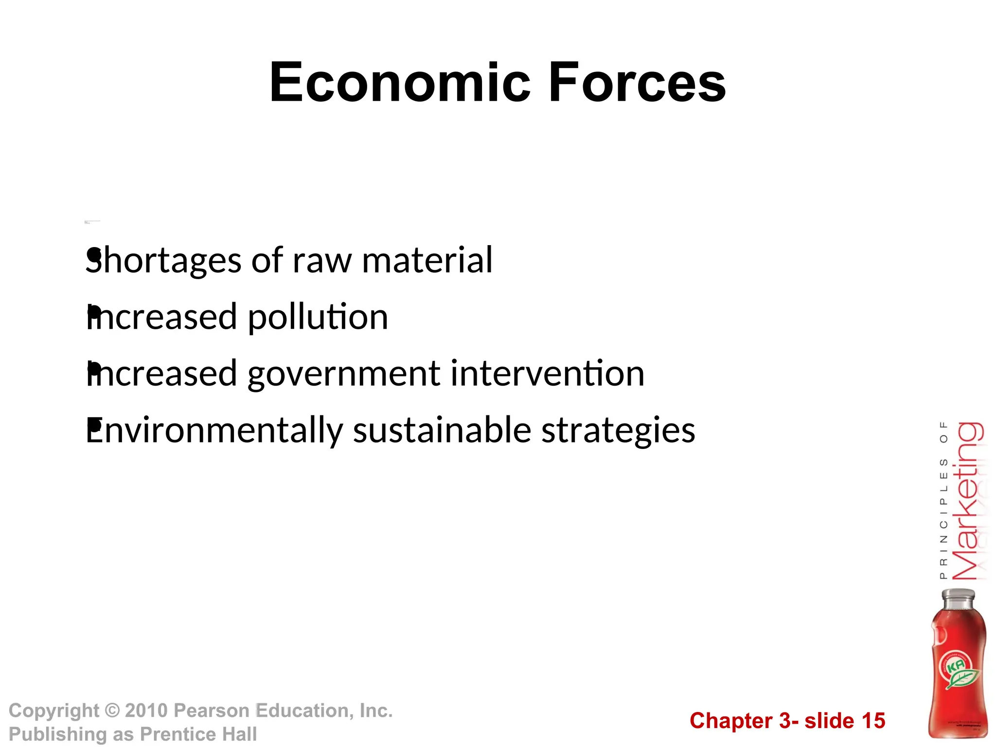 Chapter 3- slide 15
Copyright © 2010 Pearson Education, Inc.
Publishing as Prentice Hall
Economic Forces
Invol
vesthenatur al
resource sthat arene ededa si
nputs byma rket ersor theya reaff
e ctedby mark eti
ng acti
vi
ties
Trends
•
Shor tages ofraw
m ater i
al
•
Incr easedpol
l
uti
on
•
Incr easedgovernment i
nter venti
on
•
Envi
r onme ntal
l
ysustai
na bl
est rateg i
es
•
Shortages of raw material
•
Increased pollution
•
Increased government intervention
•
Environmentally sustainable strategies
 