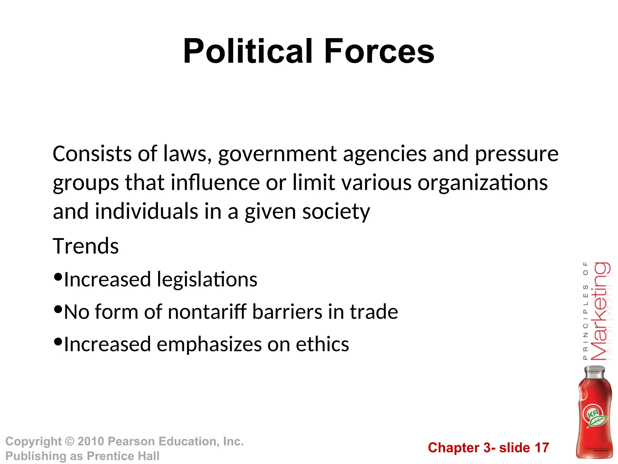 Chapter 3- slide 17
Copyright © 2010 Pearson Education, Inc.
Publishing as Prentice Hall
Political Forces
Consists of laws, government agencies and pressure
groups that influence or limit various organizations
and individuals in a given society
Trends
•Increased legislations
•No form of nontariff barriers in trade
•Increased emphasizes on ethics
 