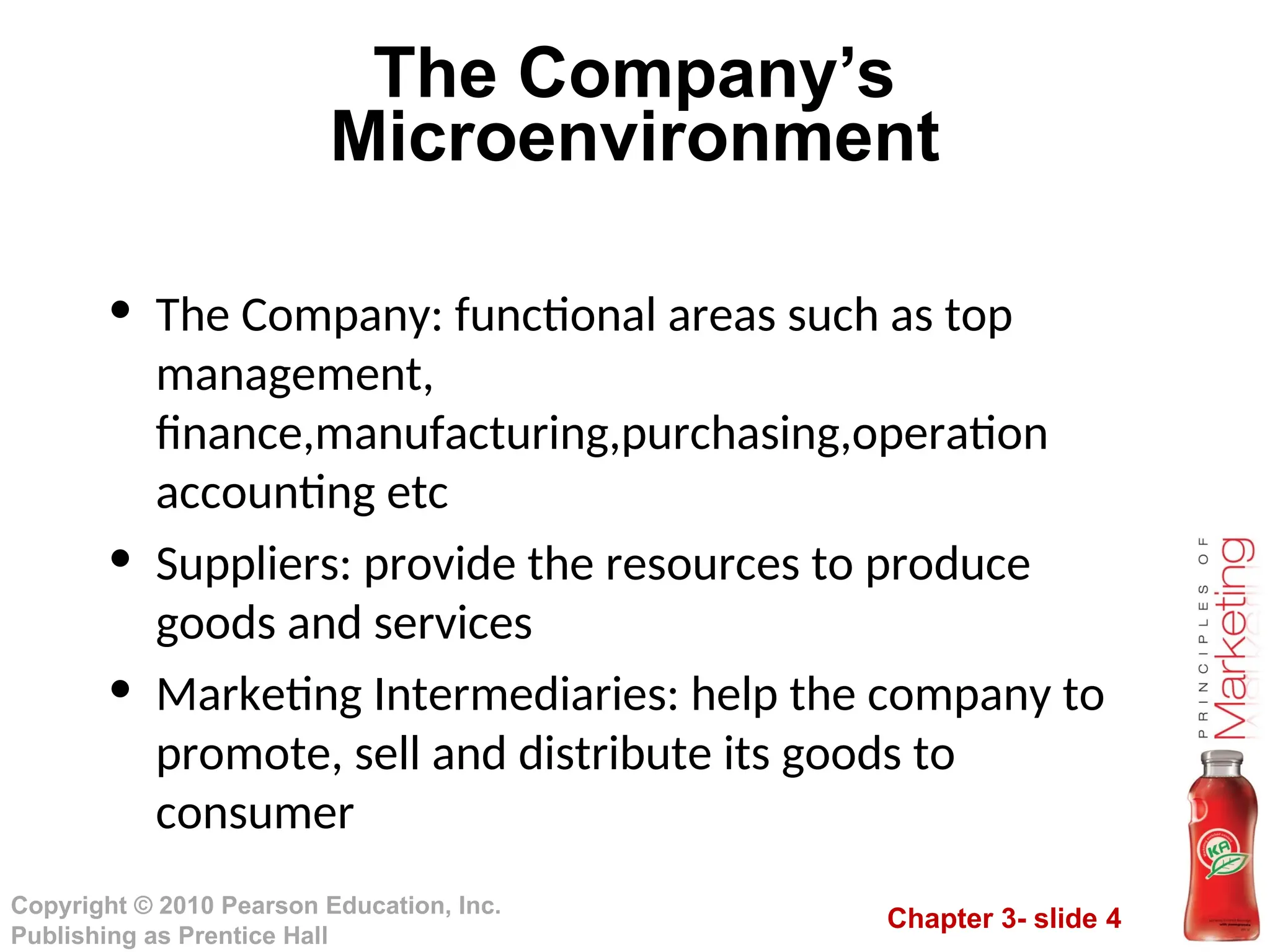 Chapter 3- slide 4
Copyright © 2010 Pearson Education, Inc.
Publishing as Prentice Hall
The Company’s
Microenvironment
• The Company: functional areas such as top
management,
finance,manufacturing,purchasing,operation
accounting etc
• Suppliers: provide the resources to produce
goods and services
• Marketing Intermediaries: help the company to
promote, sell and distribute its goods to
consumer
 