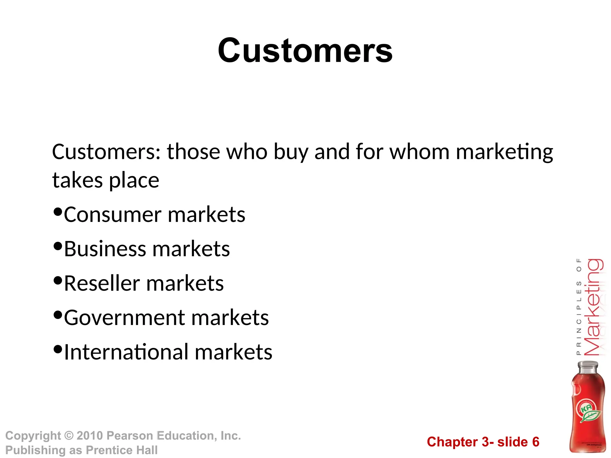Chapter 3- slide 6
Copyright © 2010 Pearson Education, Inc.
Publishing as Prentice Hall
Customers
Customers: those who buy and for whom marketing
takes place
•Consumer markets
•Business markets
•Reseller markets
•Government markets
•International markets
 