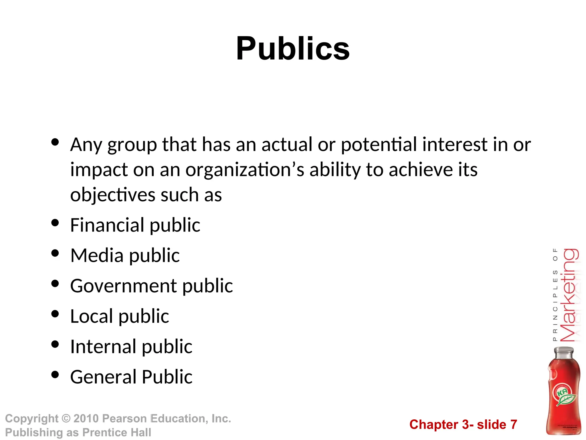 Chapter 3- slide 7
Copyright © 2010 Pearson Education, Inc.
Publishing as Prentice Hall
Publics
• Any group that has an actual or potential interest in or
impact on an organization’s ability to achieve its
objectives such as
• Financial public
• Media public
• Government public
• Local public
• Internal public
• General Public
 