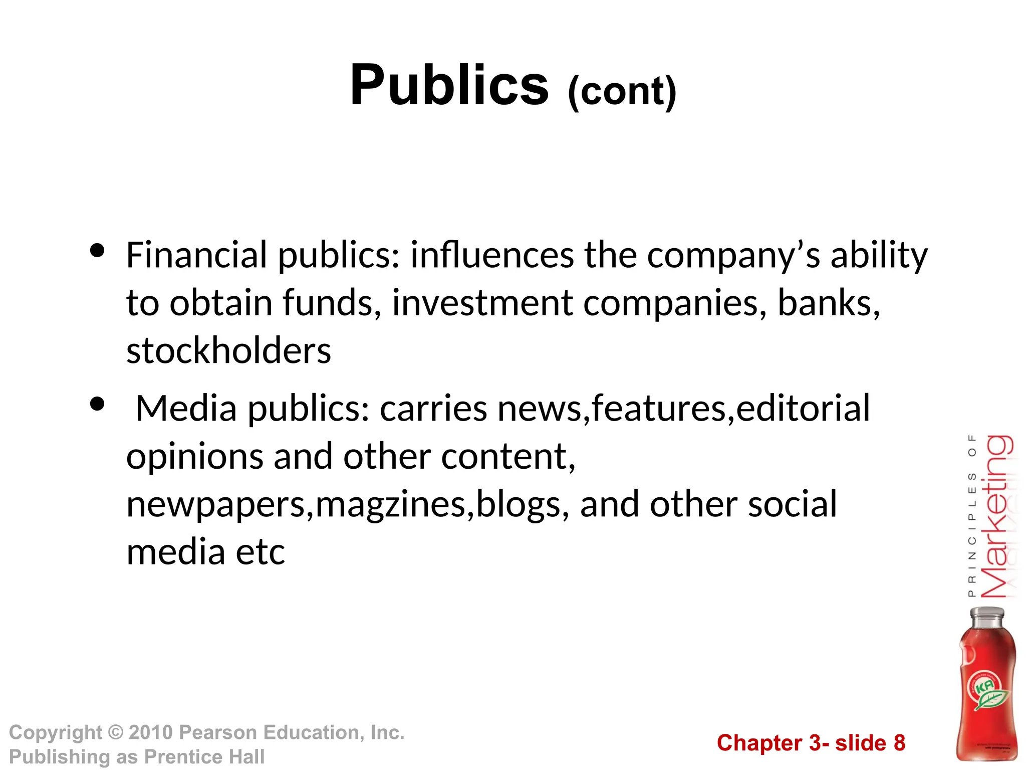 Chapter 3- slide 8
Copyright © 2010 Pearson Education, Inc.
Publishing as Prentice Hall
Publics (cont)
• Financial publics: influences the company’s ability
to obtain funds, investment companies, banks,
stockholders
• Media publics: carries news,features,editorial
opinions and other content,
newpapers,magzines,blogs, and other social
media etc
 