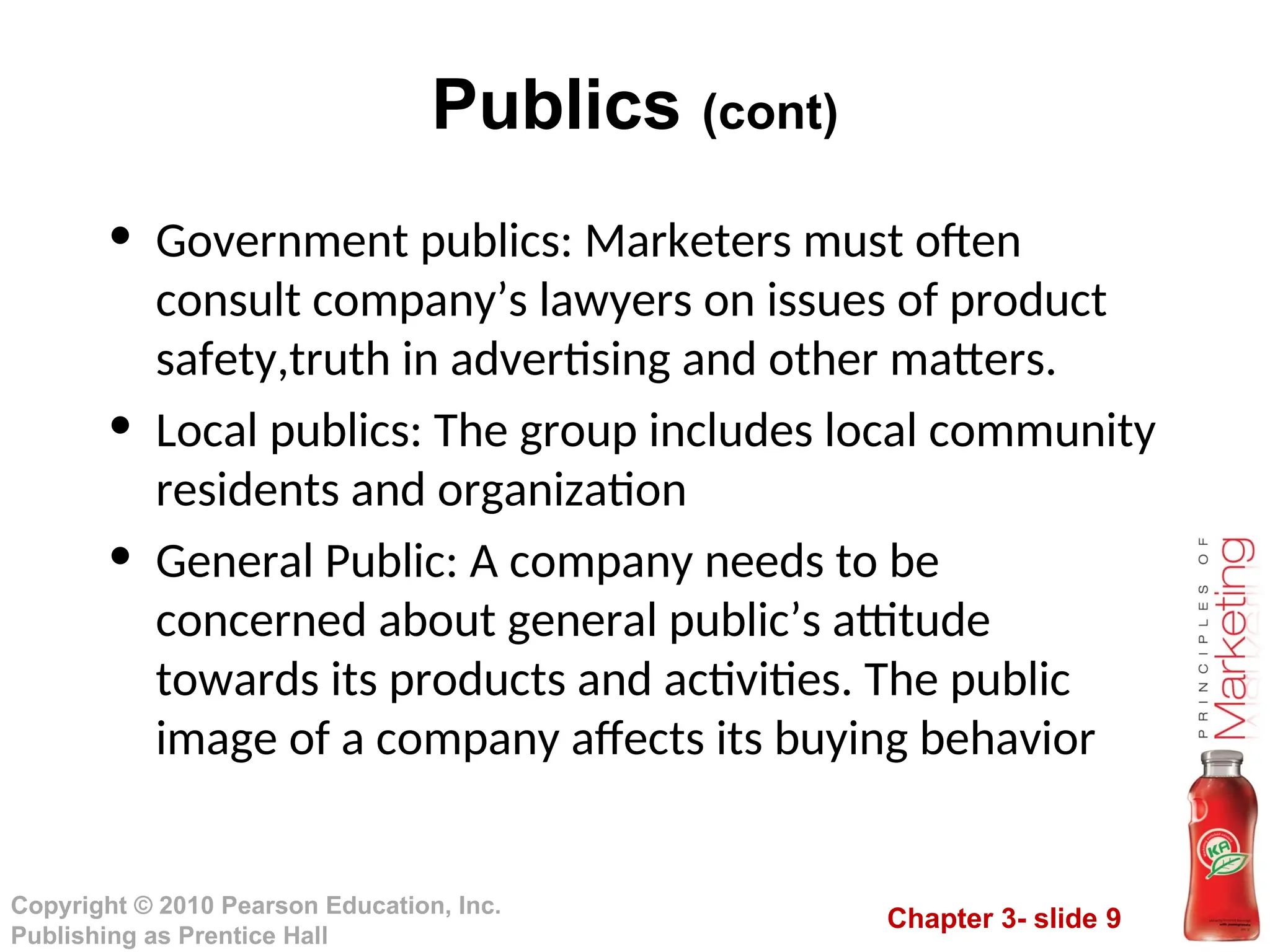 Chapter 3- slide 9
Copyright © 2010 Pearson Education, Inc.
Publishing as Prentice Hall
Publics (cont)
• Government publics: Marketers must often
consult company’s lawyers on issues of product
safety,truth in advertising and other matters.
• Local publics: The group includes local community
residents and organization
• General Public: A company needs to be
concerned about general public’s attitude
towards its products and activities. The public
image of a company affects its buying behavior
 