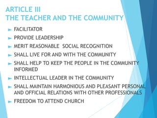 ARTICLE III
THE TEACHER AND THE COMMUNITY
► FACILITATOR
► PROVIDE LEADERSHIP
► MERIT REASONABLE SOCIAL RECOGNITION
► SHALL LIVE FOR AND WITH THE COMMUNITY
► SHALL HELP TO KEEP THE PEOPLE IN THE COMMUNITY
INFORMED
► INTELLECTUAL LEADER IN THE COMMUNITY
► SHALL MAINTAIN HARMONIOUS AND PLEASANT PERSONAL
AND OFFICIAL RELATIONS WITH OTHER PROFESSIONALS
► FREEDOM TO ATTEND CHURCH
 