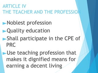 ARTICLE IV
THE TEACHER AND THE PROFESSION
►Noblest profession
►Quality education
►Shall participate in the CPE of
PRC
►Use teaching profession that
makes it dignified means for
earning a decent living
 