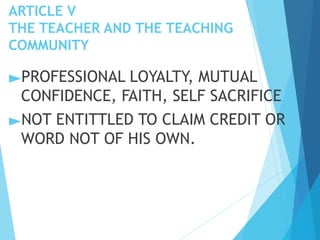 ARTICLE V
THE TEACHER AND THE TEACHING
COMMUNITY
►PROFESSIONAL LOYALTY, MUTUAL
CONFIDENCE, FAITH, SELF SACRIFICE
►NOT ENTITTLED TO CLAIM CREDIT OR
WORD NOT OF HIS OWN.
 