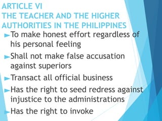 ARTICLE VI
THE TEACHER AND THE HIGHER
AUTHORITIES IN THE PHILIPPINES
►To make honest effort regardless of
his personal feeling
►Shall not make false accusation
against superiors
►Transact all official business
►Has the right to seed redress against
injustice to the administrations
►Has the right to invoke
 