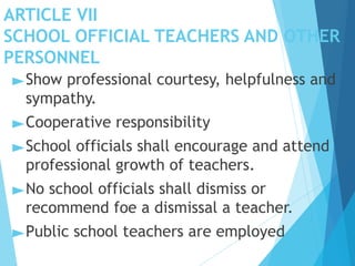 ARTICLE VII
SCHOOL OFFICIAL TEACHERS AND OTHER
PERSONNEL
►Show professional courtesy, helpfulness and
sympathy.
►Cooperative responsibility
►School officials shall encourage and attend
professional growth of teachers.
►No school officials shall dismiss or
recommend foe a dismissal a teacher.
►Public school teachers are employed
 