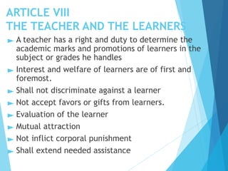 ARTICLE VIII
THE TEACHER AND THE LEARNERS
► A teacher has a right and duty to determine the
academic marks and promotions of learners in the
subject or grades he handles
► Interest and welfare of learners are of first and
foremost.
► Shall not discriminate against a learner
► Not accept favors or gifts from learners.
► Evaluation of the learner
► Mutual attraction
► Not inflict corporal punishment
► Shall extend needed assistance
 