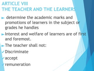 ARTICLE VIII
THE TEACHER AND THE LEARNERS
► determine the academic marks and
promotions of learners in the subject or
grades he handles
►Interest and welfare of learners are of first
and foremost.
►The teacher shall not:
✔Discriminate
✔accept
✔remuneration
 