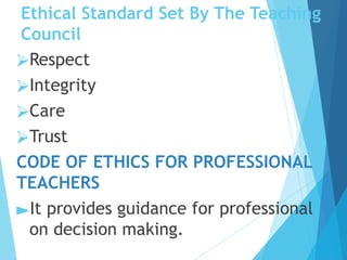 Ethical Standard Set By The Teaching
Council
⮚Respect
⮚Integrity
⮚Care
⮚Trust
CODE OF ETHICS FOR PROFESSIONAL
TEACHERS
►It provides guidance for professional
on decision making.
 