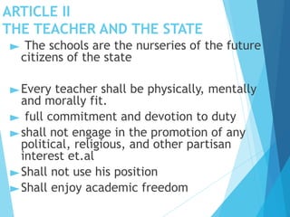 ARTICLE II
THE TEACHER AND THE STATE
► The schools are the nurseries of the future
citizens of the state
►Every teacher shall be physically, mentally
and morally fit.
► full commitment and devotion to duty
►shall not engage in the promotion of any
political, religious, and other partisan
interest et.al
►Shall not use his position
►Shall enjoy academic freedom
 