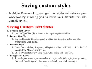 Saving custom styles
• In Adobe Premiere Pro, saving custom styles can enhance your
workflow by allowing you to reuse your favorite text and
graphic styles.
Titles 11
Saving Custom Text Styles
1. Create a Text Layer:
1. Use the Type Tool (T) to create a text layer in your timeline.
2. Format Your Text:
1. Use the Essential Graphics panel to adjust the font, size, color, and other
properties to your liking.
3. Save the Style:
1. In the Essential Graphics panel, with your text layer selected, click on the “+”
icon (Add to Master) near the top.
2. Choose “Create Style”. Give your style a name and click OK.
4. Using Saved Styles:
1. To apply your saved style to another text layer, select the layer, then go to the
Essential Graphics panel, find your saved style, and click to apply it.
 