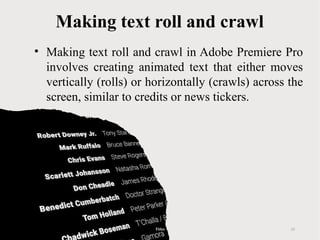 Making text roll and crawl
• Making text roll and crawl in Adobe Premiere Pro
involves creating animated text that either moves
vertically (rolls) or horizontally (crawls) across the
screen, similar to credits or news tickers.
Titles 12
 