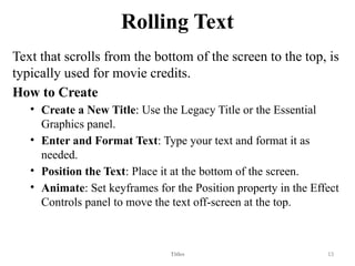 Rolling Text
Text that scrolls from the bottom of the screen to the top, is
typically used for movie credits.
How to Create
• Create a New Title: Use the Legacy Title or the Essential
Graphics panel.
• Enter and Format Text: Type your text and format it as
needed.
• Position the Text: Place it at the bottom of the screen.
• Animate: Set keyframes for the Position property in the Effect
Controls panel to move the text off-screen at the top.
Titles 13
 