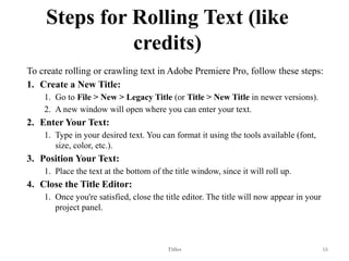 Steps for Rolling Text (like
credits)
To create rolling or crawling text in Adobe Premiere Pro, follow these steps:
1. Create a New Title:
1. Go to File > New > Legacy Title (or Title > New Title in newer versions).
2. A new window will open where you can enter your text.
2. Enter Your Text:
1. Type in your desired text. You can format it using the tools available (font,
size, color, etc.).
3. Position Your Text:
1. Place the text at the bottom of the title window, since it will roll up.
4. Close the Title Editor:
1. Once you're satisfied, close the title editor. The title will now appear in your
project panel.
Titles 16
 