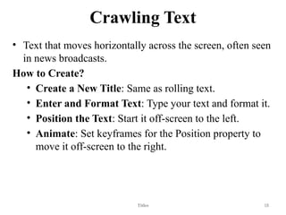 Crawling Text
• Text that moves horizontally across the screen, often seen
in news broadcasts.
How to Create?
• Create a New Title: Same as rolling text.
• Enter and Format Text: Type your text and format it.
• Position the Text: Start it off-screen to the left.
• Animate: Set keyframes for the Position property to
move it off-screen to the right.
Titles 18
 