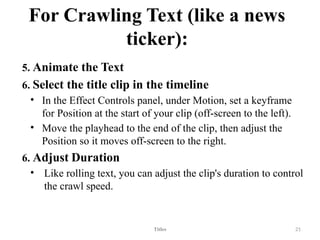 For Crawling Text (like a news
ticker):
5. Animate the Text
6. Select the title clip in the timeline
• In the Effect Controls panel, under Motion, set a keyframe
for Position at the start of your clip (off-screen to the left).
• Move the playhead to the end of the clip, then adjust the
Position so it moves off-screen to the right.
6. Adjust Duration
• Like rolling text, you can adjust the clip's duration to control
the crawl speed.
Titles 21
 