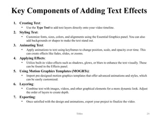 Key Components of Adding Text Effects
1. Creating Text:
• Use the Type Tool to add text layers directly onto your video timeline.
2. Styling Text:
• Customize fonts, sizes, colors, and alignments using the Essential Graphics panel. You can also
add backgrounds or shapes to make the text stand out.
3. Animating Text:
• Apply animations to text using keyframes to change position, scale, and opacity over time. This
can create effects like fades, slides, or zooms.
4. Applying Effects:
• Utilize built-in video effects such as shadows, glows, or blurs to enhance the text visually. These
can be found in the Effects panel.
5. Using Motion Graphics Templates (MOGRTs):
• Import pre-designed motion graphics templates that offer advanced animations and styles, which
can be easily customized.
6. Layering:
• Combine text with images, videos, and other graphical elements for a more dynamic look. Adjust
the order of layers to create depth.
7. Exporting:
• Once satisfied with the design and animations, export your project to finalize the video.
Titles 24
 