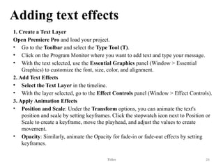 Adding text effects
1. Create a Text Layer
Open Premiere Pro and load your project.
• Go to the Toolbar and select the Type Tool (T).
• Click on the Program Monitor where you want to add text and type your message.
• With the text selected, use the Essential Graphics panel (Window > Essential
Graphics) to customize the font, size, color, and alignment.
2. Add Text Effects
• Select the Text Layer in the timeline.
• With the layer selected, go to the Effect Controls panel (Window > Effect Controls).
3. Apply Animation Effects
• Position and Scale: Under the Transform options, you can animate the text's
position and scale by setting keyframes. Click the stopwatch icon next to Position or
Scale to create a keyframe, move the playhead, and adjust the values to create
movement.
• Opacity: Similarly, animate the Opacity for fade-in or fade-out effects by setting
keyframes.
Titles 26
 
