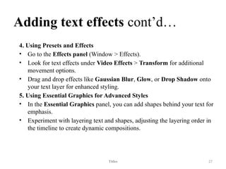 Adding text effects cont’d…
4. Using Presets and Effects
• Go to the Effects panel (Window > Effects).
• Look for text effects under Video Effects > Transform for additional
movement options.
• Drag and drop effects like Gaussian Blur, Glow, or Drop Shadow onto
your text layer for enhanced styling.
5. Using Essential Graphics for Advanced Styles
• In the Essential Graphics panel, you can add shapes behind your text for
emphasis.
• Experiment with layering text and shapes, adjusting the layering order in
the timeline to create dynamic compositions.
Titles 27
 