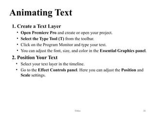 Animating Text
1. Create a Text Layer
• Open Premiere Pro and create or open your project.
• Select the Type Tool (T) from the toolbar.
• Click on the Program Monitor and type your text.
• You can adjust the font, size, and color in the Essential Graphics panel.
2. Position Your Text
• Select your text layer in the timeline.
• Go to the Effect Controls panel. Here you can adjust the Position and
Scale settings.
Titles 30
 