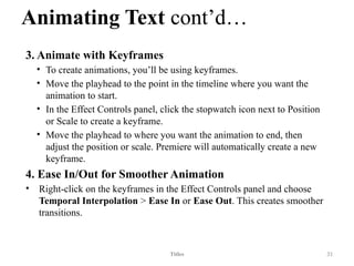 Animating Text cont’d…
3. Animate with Keyframes
• To create animations, you’ll be using keyframes.
• Move the playhead to the point in the timeline where you want the
animation to start.
• In the Effect Controls panel, click the stopwatch icon next to Position
or Scale to create a keyframe.
• Move the playhead to where you want the animation to end, then
adjust the position or scale. Premiere will automatically create a new
keyframe.
4. Ease In/Out for Smoother Animation
• Right-click on the keyframes in the Effect Controls panel and choose
Temporal Interpolation > Ease In or Ease Out. This creates smoother
transitions.
Titles 31
 
