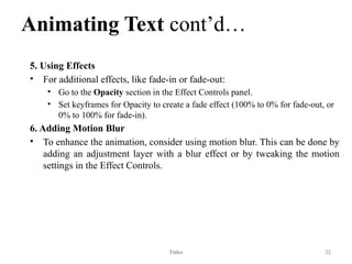 Animating Text cont’d…
5. Using Effects
• For additional effects, like fade-in or fade-out:
• Go to the Opacity section in the Effect Controls panel.
• Set keyframes for Opacity to create a fade effect (100% to 0% for fade-out, or
0% to 100% for fade-in).
6. Adding Motion Blur
• To enhance the animation, consider using motion blur. This can be done by
adding an adjustment layer with a blur effect or by tweaking the motion
settings in the Effect Controls.
Titles 32
 