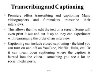 TranscribingandCaptioning
• Premiere offers transcribing and captioning Many
videographers and filmmakers transcribe their
interviews.
• This allows them to edit the text on a screen. Some will
even print it out and cut it up so they can experiment
with rearranging the order of an interview.
• Captioning can include closed captioning - the kind you
can turn on and off on YouTube, Netflix, Hulu, etc. Or
it can mean open captioning where the caption is
burned into the video - something you see a lot on
social media posts.
Titles 34
 