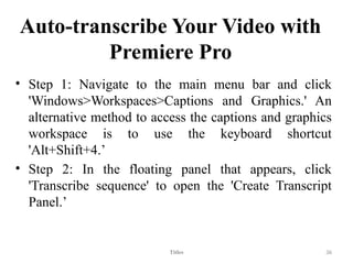 Auto-transcribe Your Video with
Premiere Pro
• Step 1: Navigate to the main menu bar and click
'Windows>Workspaces>Captions and Graphics.' An
alternative method to access the captions and graphics
workspace is to use the keyboard shortcut
'Alt+Shift+4.’
• Step 2: In the floating panel that appears, click
'Transcribe sequence' to open the 'Create Transcript
Panel.’
Titles 36
 