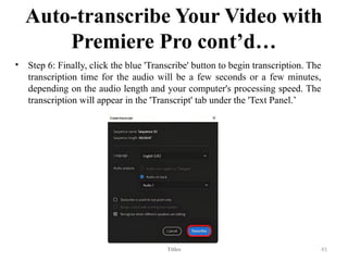 Auto-transcribe Your Video with
Premiere Pro cont’d…
• Step 6: Finally, click the blue 'Transcribe' button to begin transcription. The
transcription time for the audio will be a few seconds or a few minutes,
depending on the audio length and your computer's processing speed. The
transcription will appear in the 'Transcript' tab under the 'Text Panel.’
Titles 41
 