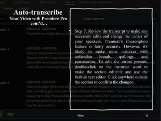 Auto-transcribe
Your Video with Premiere Pro
cont’d…
• Step 7: Review the transcript to make any
necessary edits and change the names of
your speakers. Premiere's transcription
feature is fairly accurate. However, it's
likely to make some mistakes with
unfamiliar brands, spellings, and
punctuation. To edit the errors present,
double-click on the incorrect word to
make the section editable and use the
built-in text editor. Click anywhere outside
the section to confirm the changes.
Titles 42
 