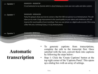 Automatic
transcription
• To generate captions from transcriptions,
complete the edit to the transcript first. Once
satisfied with the text, convert them into captions
by following the steps below:
• Step 1: Click the 'Create Captions' button at the
top right corner of the 'Captions Panel.' This opens
up a dialog box with an array of settings.
Titles 46
 