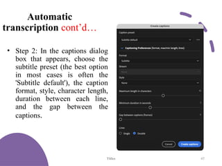 Automatic
transcription cont’d…
• Step 2: In the captions dialog
box that appears, choose the
subtitle preset (the best option
in most cases is often the
'Subtitle default'), the caption
format, style, character length,
duration between each line,
and the gap between the
captions.
Titles 47
 