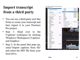 Import transcript
from a third party
• You can use a third-party tool like
Notta to create your transcript and
later import it to your Premiere
Pro project.
• Step 1: Head over to the
'Captions' workspace by clicking
'Windows>Workspaces>Captions
and Graphics.’
• Step 2: In the panel that pops up,
select 'Import captions from file'
and select the SRT file from your
local drive.
Titles 49
 