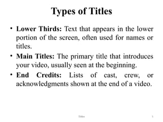 Types of Titles
• Lower Thirds: Text that appears in the lower
portion of the screen, often used for names or
titles.
• Main Titles: The primary title that introduces
your video, usually seen at the beginning.
• End Credits: Lists of cast, crew, or
acknowledgments shown at the end of a video.
Titles 5
 