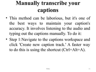 Manually transcribe your
captions
• This method can be laborious, but it's one of
the best ways to maintain your caption's
accuracy. It involves listening to the audio and
typing out the captions manually. To do it:
• Step 1:Navigate to the captions workspace and
click 'Create new caption track.' A faster way
to do this is using the shortcut (Ctrl+Alt+A).
Titles 51
 
