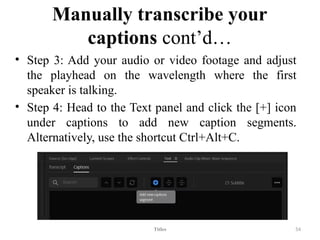 Manually transcribe your
captions cont’d…
• Step 3: Add your audio or video footage and adjust
the playhead on the wavelength where the first
speaker is talking.
• Step 4: Head to the Text panel and click the [+] icon
under captions to add new caption segments.
Alternatively, use the shortcut Ctrl+Alt+C.
Titles 54
 