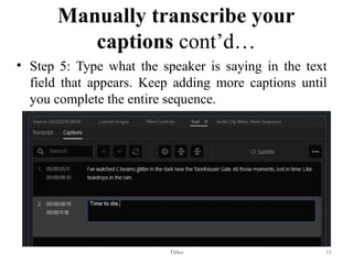 Manually transcribe your
captions cont’d…
• Step 5: Type what the speaker is saying in the text
field that appears. Keep adding more captions until
you complete the entire sequence.
Titles 55
 