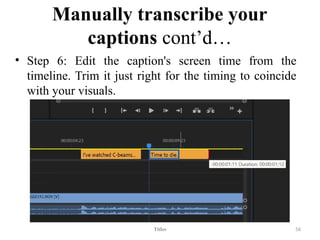Manually transcribe your
captions cont’d…
• Step 6: Edit the caption's screen time from the
timeline. Trim it just right for the timing to coincide
with your visuals.
Titles 56
 