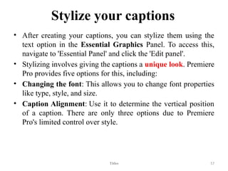 Stylize your captions
• After creating your captions, you can stylize them using the
text option in the Essential Graphics Panel. To access this,
navigate to 'Essential Panel' and click the 'Edit panel'.
• Stylizing involves giving the captions a unique look. Premiere
Pro provides five options for this, including:
• Changing the font: This allows you to change font properties
like type, style, and size.
• Caption Alignment: Use it to determine the vertical position
of a caption. There are only three options due to Premiere
Pro's limited control over style.
Titles 57
 
