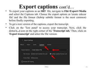 Export captions cont’d…
• To export your captions as an SRT file, navigate to File>Export>Media
and select the Captions tab. Choose the export options as 'create sidecar
file' and the file format (Subrip subtitle format is the most common)
before finally exporting.
• To get a text version of the captions, export the transcript.
• Click on the 'Text panel' to access your transcript. Next, click the
dotted (...) icon on the right corner of the 'Transcript tab.' Then, click on
'Export transcript' and select the file version.
Titles 63
 