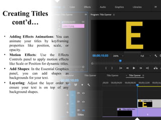Creating Titles
cont’d…
• Adding Effects Animations: You can
animate your titles by keyframing
properties like position, scale, or
opacity.
• Motion Effects: Use the Effects
Controls panel to apply motion effects
like Scale or Position for dynamic titles.
• Add Shapes: In the Essential Graphics
panel, you can add shapes as
backgrounds for your text.
• Layering: Adjust the layer order to
ensure your text is on top of any
background shapes.
Titles 9
 