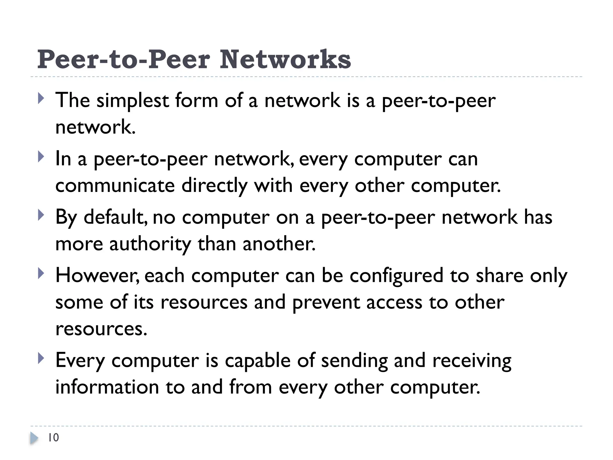 10
Peer-to-Peer Networks
 The simplest form of a network is a peer-to-peer
network.
 In a peer-to-peer network, every computer can
communicate directly with every other computer.
 By default, no computer on a peer-to-peer network has
more authority than another.
 However, each computer can be configured to share only
some of its resources and prevent access to other
resources.
 Every computer is capable of sending and receiving
information to and from every other computer.
 